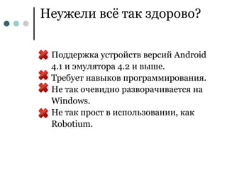 Неужели всё так здорово?


●   Поддержка устройств версий Android
    4.1 и эмулятора 4.2 и выше.
●   Требует навыков программирования.
●   Не так очевидно разворачивается на
    Windows.
●   Не так прост в использовании, как
    Robotium.
 
