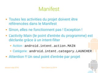 session sept 2016 Yann Caron (c) 2014 11
Manifest
 Toutes les activities du projet doivent être
référencées dans le Manifest
 Sinon, elles ne fonctionnent pas ! Exception !
 L'activity Main (le point d'entrée du programme) est
déclarée grâce à un intent-filter
➔ Action : android.intent.action.MAIN
➔ Catégorie : android.intent.category.LAUNCHER
 Attention !! Un seul point d'entrée par projet
 