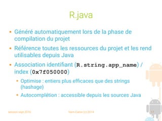session sept 2016 Yann Caron (c) 2014 17
R.java
 Généré automatiquement lors de la phase de
compilation du projet
 Référence toutes les ressources du projet et les rend
utilisables depuis Java
 Association identifiant (R.string.app_name) /
index (0x7f050000)
➔ Optimise : entiers plus efficaces que des strings
(hashage)
➔ Autocomplétion : accessible depuis les sources Java
 