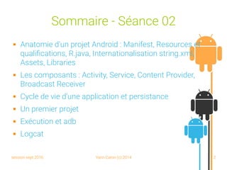 session sept 2016 Yann Caron (c) 2014 2
Sommaire - Séance 02
 Anatomie d'un projet Android : Manifest, Resources et
qualifications, R.java, Internationalisation string.xml,
Assets, Libraries
 Les composants : Activity, Service, Content Provider,
Broadcast Receiver
 Cycle de vie d'une application et persistance
 Un premier projet
 Exécution et adb
 Logcat
 