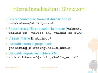 session sept 2016 Yann Caron (c) 2014 20
Internationalisation : String.xml
 Les ressources se trouvent dans le fichier
res/values/strings.xml
 Répertoires différents selon la langue (values, 
values­fr, values­en, values­fr­rCA)
 Classe interne R.string.*
 Utilisable dans le projet avec
getString(R.string.hello_world)
 Utilisable depuis les fichiers XML
android:text="@string/hello_world"
 