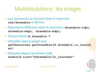session sept 2016 Yann Caron (c) 2014 21
Multirésolutions : les images
 Les ressources se trouvent dans le répertoire
res/drawable et dérivés
 Répertoires différents selon la résolution (drawable­ldpi, 
drawable­mdpi, drawable­hdpi)
 Classe interne R.drawable.*
 Utilisable dans le projet avec
getResources.getDrawable(R.drawable.ic_launch
er)
 Utilisable depuis les fichiers XML
android:icon="@drawable/ic_launcher"
 