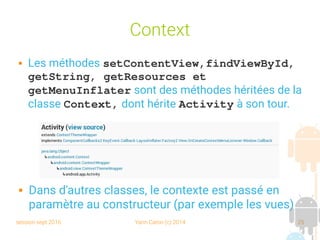 session sept 2016 Yann Caron (c) 2014 25
Context
 Les méthodes setContentView,findViewById, 
getString, getResources et 
getMenuInflater sont des méthodes héritées de la
classe Context, dont hérite Activity à son tour.
 Dans d'autres classes, le contexte est passé en
paramètre au constructeur (par exemple les vues)
 