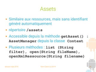 session sept 2016 Yann Caron (c) 2014 26
Assets
 Similaire aux ressources, mais sans identifiant
généré automatiquement
 répertoire /assets
 Accessible depuis la méthode getAsset() : 
AssetManager depuis la classe Context
 Plusieurs méthodes : list (String 
filter), open(String fileName), 
openXmlRessource(String filename)
 