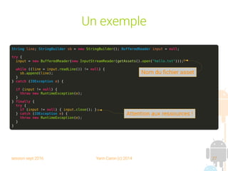 session sept 2016 Yann Caron (c) 2014 27
Un exemple
String line; StringBuilder sb = new StringBuilder(); BufferedReader input = null;
try {
input = new BufferedReader(new InputStreamReader(getAssets().open("hello.txt")));
while ((line = input.readLine()) != null) {
sb.append(line);
}
} catch (IOException e) {
if (input != null) {
throw new RuntimeException(e);
}
} finally {
try {
if (input != null) { input.close(); }
} catch (IOException e) {
throw new RuntimeException(e);
}
}
Nom du fichier asset
Attention aux ressources !
 