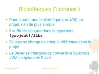session sept 2016 Yann Caron (c) 2014 28
Bibliothèques (“Libraries”)
 Pour ajouter une bibliothèque (un JAR) au
projet, rien de plus simple
 Il suffit de l'ajouter dans le répertoire
[project]/libs
 Eclipse se charge de créer la référence dans le
projet
 Le Dexer se chargera de convertir le bytecode
JVM en bytecode Dalvik
 
