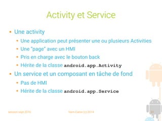 session sept 2016 Yann Caron (c) 2014 31
Activity et Service
 Une activity
➔ Une application peut présenter une ou plusieurs Activities
➔ Une “page” avec un HMI
➔ Pris en charge avec le bouton back
➔ Hérite de la classe android.app.Activity
 Un service et un composant en tâche de fond
➔ Pas de HMI
➔ Hérite de la classe android.app.Service
 