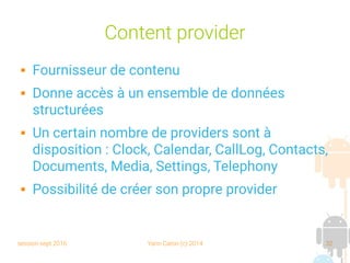 session sept 2016 Yann Caron (c) 2014 32
Content provider
 Fournisseur de contenu
 Donne accès à un ensemble de données
structurées
 Un certain nombre de providers sont à
disposition : Clock, Calendar, CallLog, Contacts,
Documents, Media, Settings, Telephony
 Possibilité de créer son propre provider
 