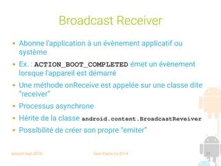 session sept 2016 Yann Caron (c) 2014 33
Broadcast Receiver
 Abonne l'application à un évènement applicatif ou
système
 Ex. : ACTION_BOOT_COMPLETED émet un évènement
lorsque l'appareil est démarré
 Une méthode onReceive est appelée sur une classe dite
“receiver”
 Processus asynchrone
 Hérite de la classe android.content.BroadcastReveiver
 Possibilité de créer son propre “emiter”
 