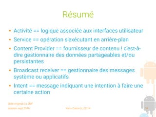 session sept 2016 Yann Caron (c) 2014 34
Résumé
 Activité == logique associée aux interfaces utilisateur
 Service == opération s'exécutant en arrière-plan
 Content Provider == fournisseur de contenu ! c'est-à-
dire gestionnaire des données partageables et/ou
persistantes
 Broadcast receiver == gestionnaire des messages
système ou applicatifs
 Intent == message indiquant une intention à faire une
certaine action
Slide original (c) JMF
 
