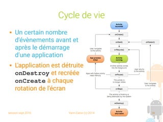 session sept 2016 Yann Caron (c) 2014 36
Cycle de vie
 Un certain nombre
d'évènements avant et
après le démarrage
d'une application
 L'application est détruite
onDestroy et recréée
onCreate à chaque
rotation de l'écran
 