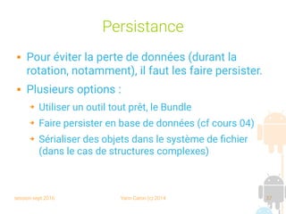 session sept 2016 Yann Caron (c) 2014 37
Persistance
 Pour éviter la perte de données (durant la
rotation, notamment), il faut les faire persister.
 Plusieurs options :
➔ Utiliser un outil tout prêt, le Bundle
➔ Faire persister en base de données (cf cours 04)
➔ Sérialiser des objets dans le système de fichier
(dans le cas de structures complexes)
 