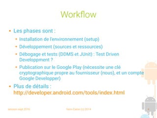 session sept 2016 Yann Caron (c) 2014 4
Workflow
 Les phases sont :
➔ Installation de l'environnement (setup)
➔ Développement (sources et ressources)
➔ Débogage et tests (DDMS et JUnit) : Test Driven
Developpment ?
➔ Publication sur le Google Play (nécessite une clé
cryptographique propre au fournisseur (nous), et un compte
Google Developper)
 Plus de détails :
http://developer.android.com/tools/index.html
 