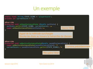 session sept 2016 Yann Caron (c) 2014 40
Un exemple
static final String STATE_SCORE = "playerScore";
private int currentScore = 10;
@Override
protected void onSaveInstanceState (Bundle outState) {
outState.putInt(STATE_SCORE, currentScore);
super.onSaveInstanceState(outState);
}
@Override
protected void onRestoreInstanceState(Bundle savedInstanceState) {
super.onRestoreInstanceState(savedInstanceState);
currentScore = savedInstanceState.getInt(STATE_SCORE);
}
Sauve l'état
Appel de la méthode surchargée
Stocke les états au travers la hiérarchie de classes
Comme précédemment
Récupère l'état
 