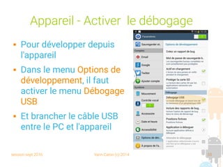 session sept 2016 Yann Caron (c) 2014 55
Appareil - Activer le débogage
 Pour développer depuis
l'appareil
 Dans le menu Options de
développement, il faut
activer le menu Débogage
USB
 Et brancher le câble USB
entre le PC et l'appareil
 