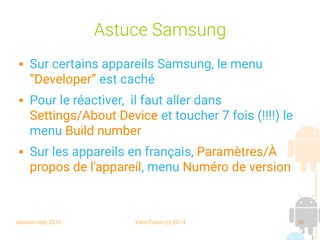 session sept 2016 Yann Caron (c) 2014 56
Astuce Samsung
 Sur certains appareils Samsung, le menu
“Developer” est caché
 Pour le réactiver, il faut aller dans
Settings/About Device et toucher 7 fois (!!!!) le
menu Build number
 Sur les appareils en français, Paramètres/À
propos de l'appareil, menu Numéro de version
 