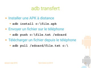 session sept 2016 Yann Caron (c) 2014 61
adb transfert
 Installer une APK à distance
➔ adb install c:file.apk
 Envoyer un fichier sur le téléphone
➔ adb push c:file.txt /sdcard
 Télécharger un fichier depuis le téléphone
➔ adb pull /sdcard/file.txt c:
 