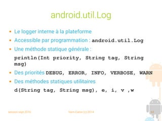 session sept 2016 Yann Caron (c) 2014 63
android.util.Log
 Le logger interne à la plateforme
 Accessible par programmation : android.util.Log
 Une méthode statique générale :
println(Int priority, String tag, String 
msg)
 Des priorités DEBUG, ERROR, INFO, VERBOSE, WARN
 Des méthodes statiques utilitaires
d(String tag, String msg), e, i, v ,w 
 