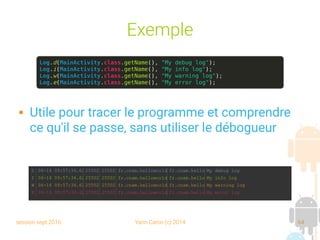 session sept 2016 Yann Caron (c) 2014 64
Exemple
 Utile pour tracer le programme et comprendre
ce qu'il se passe, sans utiliser le débogueur
Log.d(MainActivity.class.getName(), "My debug log");
Log.i(MainActivity.class.getName(), "My info log");
Log.w(MainActivity.class.getName(), "My warning log");
Log.e(MainActivity.class.getName(), "My error log");
 