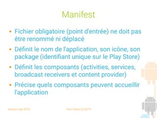 session sept 2016 Yann Caron (c) 2014 7
Manifest
 Fichier obligatoire (point d'entrée) ne doit pas
être renommé ni déplacé
 Définit le nom de l'application, son icône, son
package (identifiant unique sur le Play Store)
 Définit les composants (activities, services,
broadcast receivers et content provider)
 Précise quels composants peuvent accueillir
l'application
 