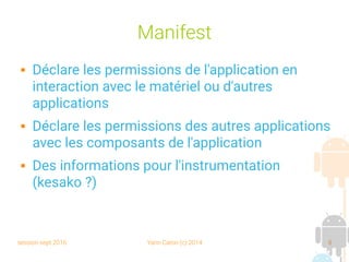 session sept 2016 Yann Caron (c) 2014 8
Manifest
 Déclare les permissions de l'application en
interaction avec le matériel ou d'autres
applications
 Déclare les permissions des autres applications
avec les composants de l'application
 Des informations pour l'instrumentation
(kesako ?)
 