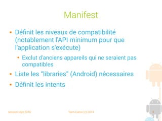session sept 2016 Yann Caron (c) 2014 9
Manifest
 Définit les niveaux de compatibilité
(notablement l'API minimum pour que
l'application s'exécute)
➔ Exclut d'anciens appareils qui ne seraient pas
compatibles
 Liste les “libraries” (Android) nécessaires
 Définit les intents
 