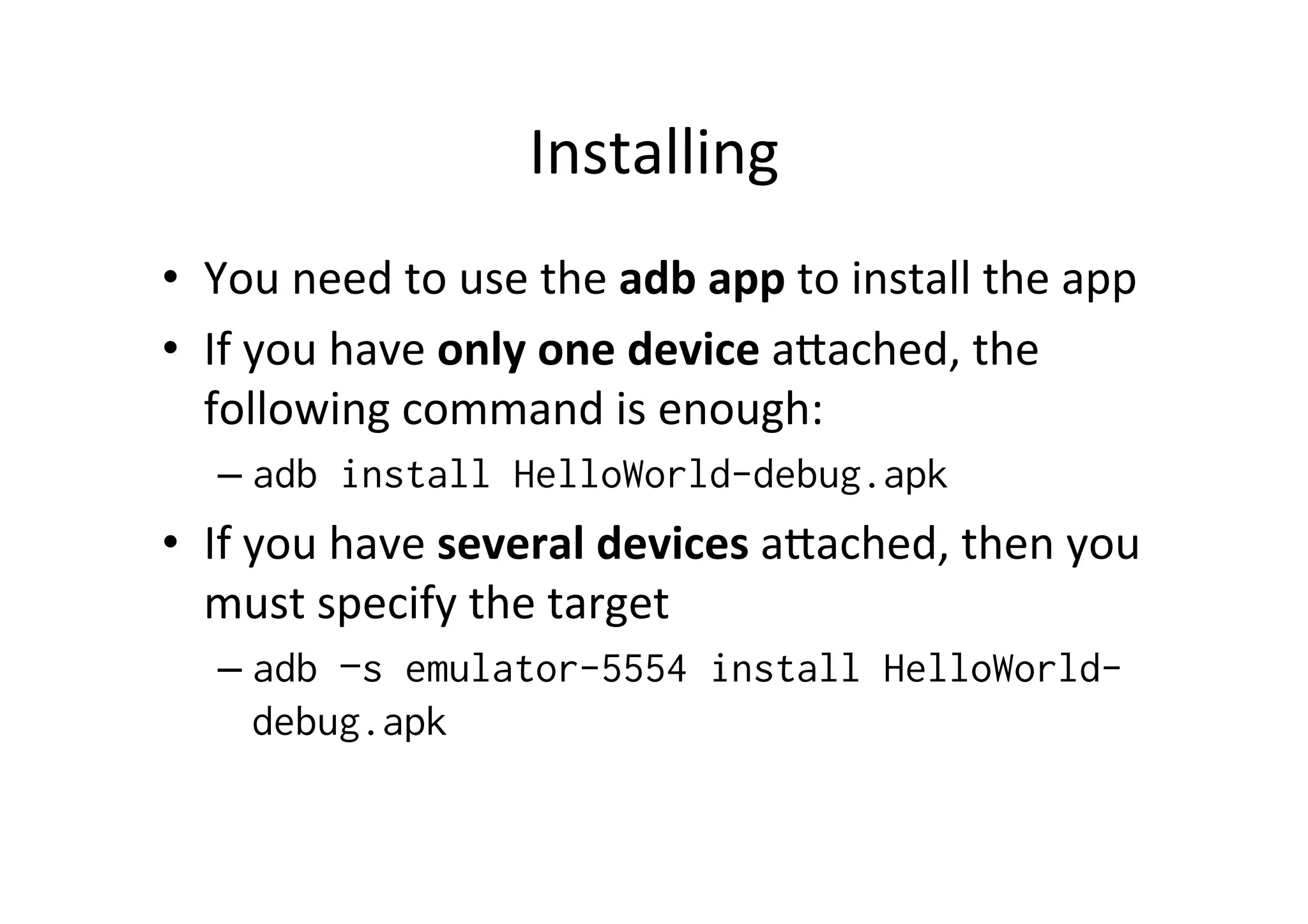 Installing	
  
•  You	
  need	
  to	
  use	
  the	
  adb	
  app	
  to	
  install	
  the	
  app	
  
•  If	
  you	
  have	
  only	
  one	
  device	
  aZached,	
  the	
  
   following	
  command	
  is	
  enough:	
  
    –  adb install HelloWorld-debug.apk
•  If	
  you	
  have	
  several	
  devices	
  aZached,	
  then	
  you	
  
   must	
  specify	
  the	
  target	
  
    –  adb –s emulator-5554 install HelloWorld-
         debug.apk
    	
  
 