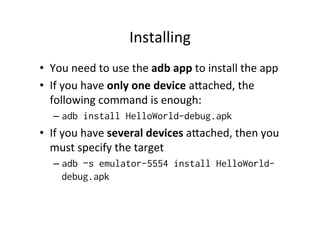 Installing	
  
•  You	
  need	
  to	
  use	
  the	
  adb	
  app	
  to	
  install	
  the	
  app	
  
•  If	
  you	
  have	
  only	
  one	
  device	
  aZached,	
  the	
  
   following	
  command	
  is	
  enough:	
  
    –  adb install HelloWorld-debug.apk
•  If	
  you	
  have	
  several	
  devices	
  aZached,	
  then	
  you	
  
   must	
  specify	
  the	
  target	
  
    –  adb –s emulator-5554 install HelloWorld-
         debug.apk
    	
  
 