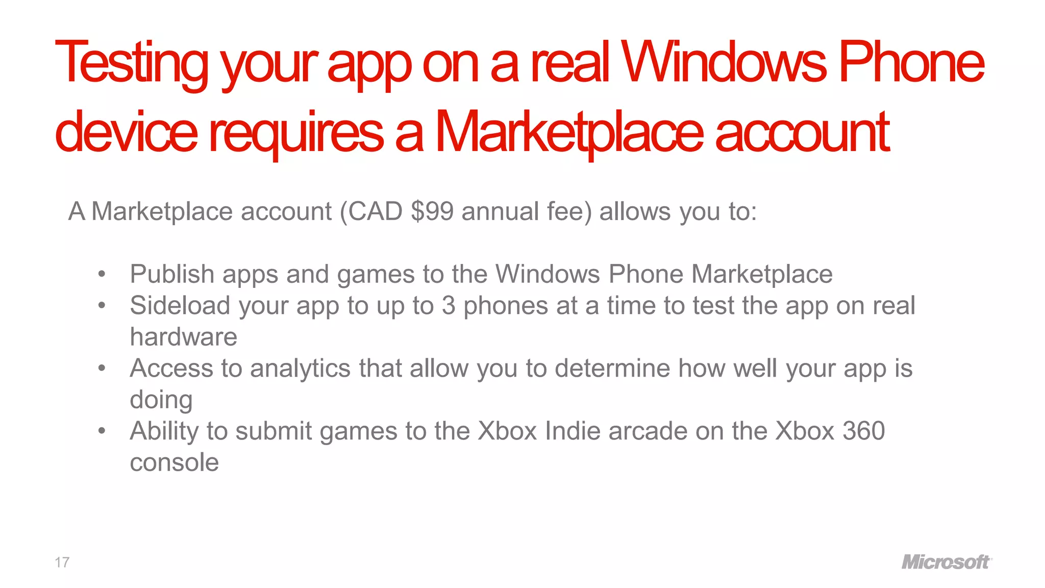 Testing your app on a real Windows Phone
device requires a Marketplace account
 A Marketplace account (CAD $99 annual fee) allows you to:

     • Publish apps and games to the Windows Phone Marketplace
     • Sideload your app to up to 3 phones at a time to test the app on real
       hardware
     • Access to analytics that allow you to determine how well your app is
       doing
     • Ability to submit games to the Xbox Indie arcade on the Xbox 360
       console


17
 