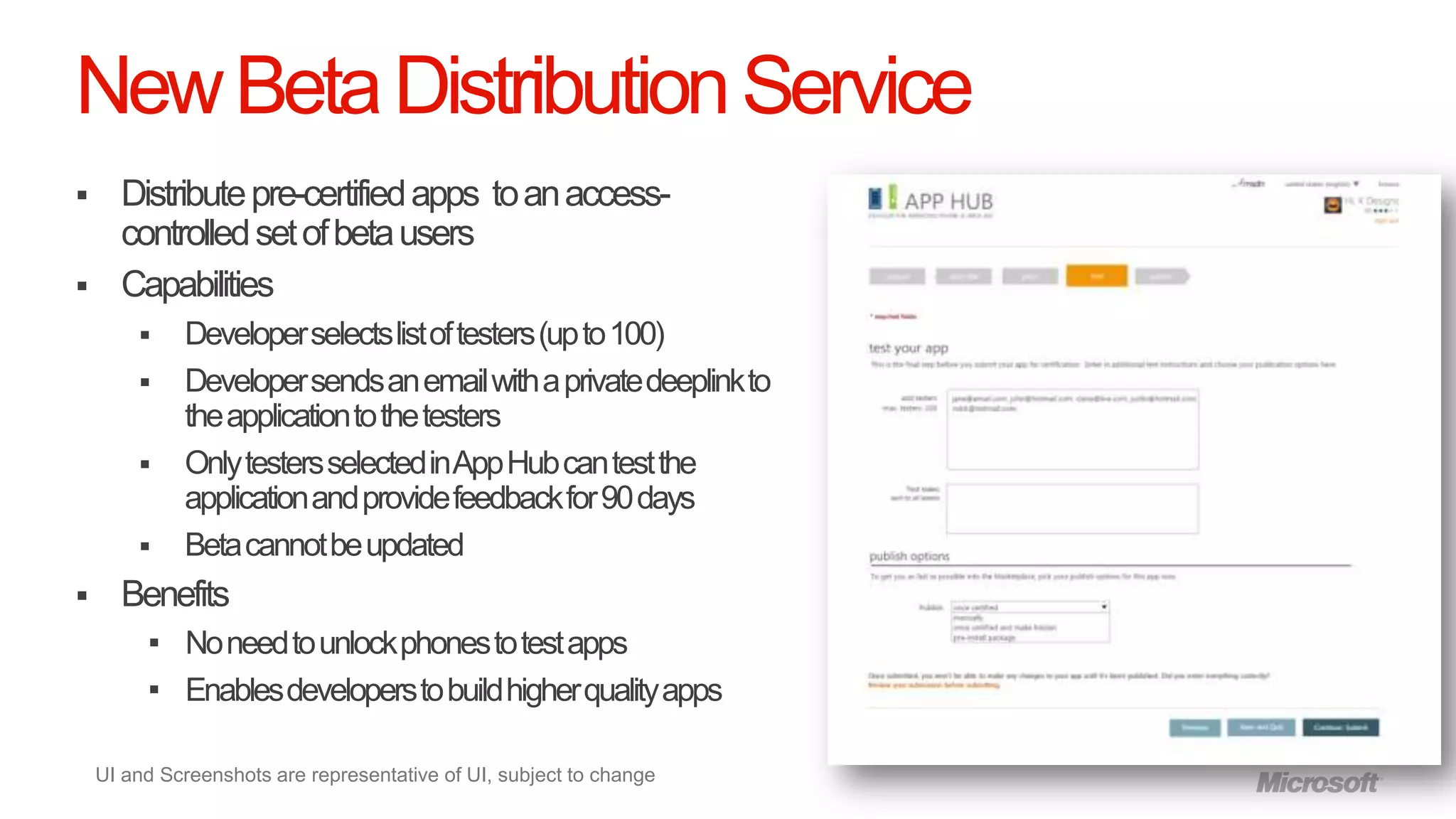 New Beta Distribution Service
     Distribute pre-certified apps to an access-
      controlled set of beta users
     Capabilities
            Developer selects list of testers (up to 100)
            Developer sends an email with a private deeplink to
             the application to the testers
            Only testers selected in App Hub can test the
             application and provide feedback for 90 days
            Beta cannot be updated
     Benefits
          No need to unlock phones to test apps
          Enables developers to build higher quality apps


    UI and Screenshots are representative of UI, subject to change
 