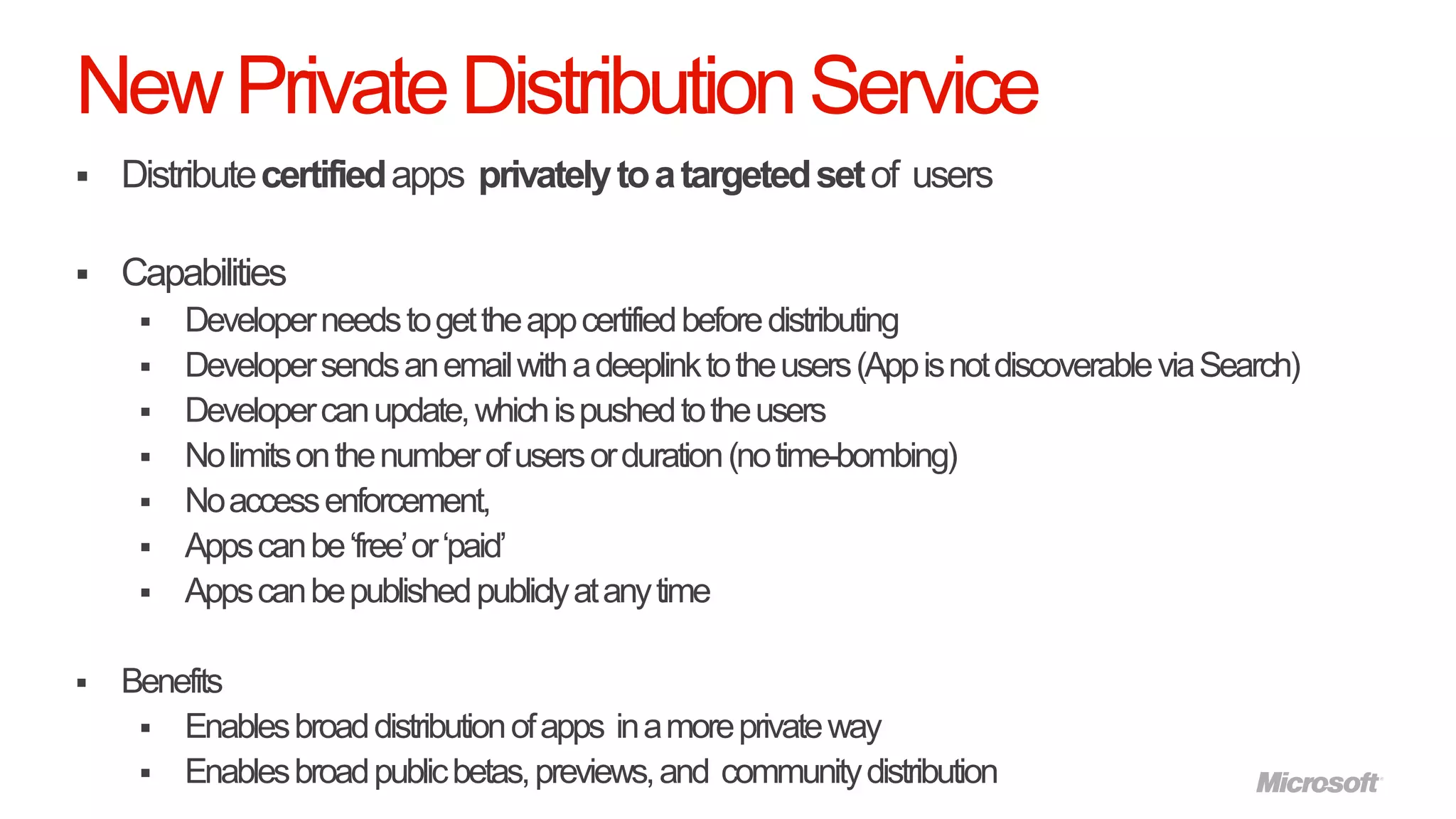 New Private Distribution Service
   Distribute certified apps privately to a targeted set of users

   Capabilities
        Developer needs to get the app certified before distributing
        Developer sends an email with a deeplink to the users (App is not discoverable via Search)
        Developer can update, which is pushed to the users
        No limits on the number of users or duration (no time-bombing)
        No access enforcement,
        Apps can be „free‟ or „paid‟
        Apps can be published publicly at any time

   Benefits
      Enables broad distribution of apps in a more private way
      Enables broad public betas, previews, and community distribution
 