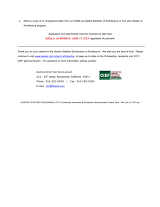 4. Attach a copy of an acceptance letter from an NAAB-accredited Bachelor of Architecture or five-year Master of
     Architecture program.


                              Application and attachments must be received no later than
                           5:00 p.m. on MONDAY, JUNE 17, 2013, regardless of postmark.



Thank you for your interest in the Gordon Stafford Scholarship in Architecture. We wish you the best of luck! Please
continue to visit www.skwaia.com/about/scholarship, to keep up-to-date on the Scholarship, recipients and 2013
CIEF golf tournament. For questions or more information, please contact:



                  GORDON STAFFORD SCHOLARSHIP
                  622 - 20th Street, Sacramento, California 95811
                  Phone: 916-930-5900 / Fax: 916-290-0100
                  E-mail: info@skwaia.com




  GORDON STAFFORD SCHOLARSHIP2013Scholarship Information & DistributionAnnouncement Criteria Flyer - Rev Jan 31,2013.doc
 