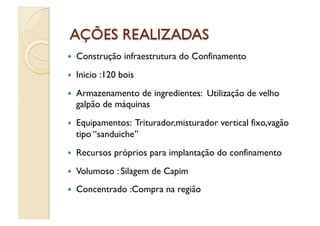    Construção infraestrutura do Confinamento
    Inicio :120 bois
    Armazenamento de ingredientes: Utilização de velho
     galpão de máquinas
    Equipamentos: Triturador,misturador vertical fixo,vagão
     tipo “sanduiche”
    Recursos próprios para implantação do confinamento
    Volumoso : Silagem de Capim
    Concentrado :Compra na região
 