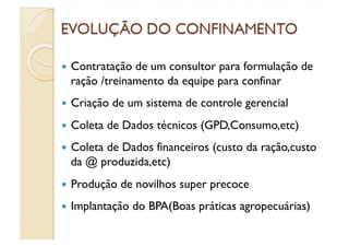   Contratação de um consultor para formulação de
  ração /treinamento da equipe para confinar
  Criação   de um sistema de controle gerencial
  Coleta   de Dados técnicos (GPD,Consumo,etc)
  Coleta
        de Dados financeiros (custo da ração,custo
  da @ produzida,etc)
  Produção   de novilhos super precoce
  Implantação   do BPA(Boas práticas agropecuárias)
 