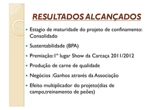   Estagio
         de maturidade do projeto de confinamento:
  Consolidado
  Sustentabilidade   (BPA)
  Premiação:1º   lugar Show da Carcaça 2011/2012
  Produção   de carne de qualidade
  Negócios   :Ganhos através da Associação
  Efeito
       multiplicador do projeto(dias de
  campo,treinamento de peões)
 