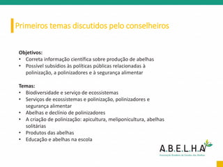 Primeiros temas discutidos pelo conselheiros
Objetivos:
• Correta informação científica sobre produção de abelhas
• Possível subsídios às políticas públicas relacionadas à
polinização, a polinizadores e à segurança alimentar
Temas:
• Biodiversidade e serviço de ecossistemas
• Serviços de ecossistemas e polinização, polinizadores e
segurança alimentar
• Abelhas e declínio de polinizadores
• A criação de polinização: apicultura, meliponicultura, abelhas
solitárias
• Produtos das abelhas
• Educação e abelhas na escola
 