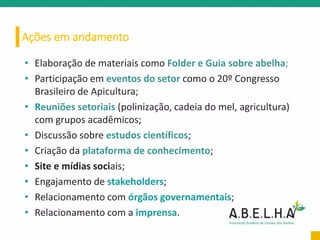 Ações em andamento
• Elaboração de materiais como Folder e Guia sobre abelha;
• Participação em eventos do setor como o 20º Congresso
Brasileiro de Apicultura;
• Reuniões setoriais (polinização, cadeia do mel, agricultura)
com grupos acadêmicos;
• Discussão sobre estudos científicos;
• Criação da plataforma de conhecimento;
• Site e mídias sociais;
• Engajamento de stakeholders;
• Relacionamento com órgãos governamentais;
• Relacionamento com a imprensa.
 