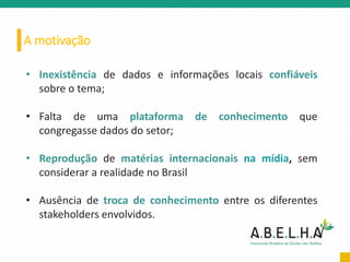 A motivação
• Inexistência de dados e informações locais confiáveis
sobre o tema;
• Falta de uma plataforma de conhecimento que
congregasse dados do setor;
• Reprodução de matérias internacionais na mídia, sem
considerar a realidade no Brasil
• Ausência de troca de conhecimento entre os diferentes
stakeholders envolvidos.
 