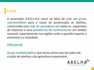 A ideia
A associação A.B.E.L.H.A nasce da ideia de criar um grupo
representativo para a causa da preservação às abelhas,
construindo uma rede de apoiadores em todos os segmentos
de interesse e uma plataforma de conhecimento em âmbito
nacional, especialmente nas regiões onde a questão impacte a
economia e a sociedade.
Diferencial
Grupo multidisciplinar que reúna vários elos da cadeia de
criação de abelhas e da agricultura responsável.
 