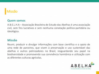 Missão
Quem somos
A.B.E.L.H.A – Associação Brasileira de Estudo das Abelhas é uma associação
civil, sem fins lucrativos e sem nenhuma conotação político-partidária ou
ideológica.
Missão
Reunir, produzir e divulgar informações com base científica e o apoio de
uma rede de parceiros, que visem à preservação e uso sustentável das
abelhas e outros polinizadores no Brasil, resguardando seu papel na
biodiversidade e promovendo sua convivência harmônica e utilização com
as diferentes culturas agrícolas.
 