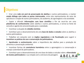 Objetivos
 Criar uma rede em prol da preservação de abelhas e outros polinizadores, e manter
amplo diálogo com todas as partes interessadas, entre elas representantes do setor de
apicultura e criação de outros polinizadores, da academia, do agronegócio e da sociedade.
 Captar e difundir informações com base científica a fim de reuni-las em uma
plataforma de conhecimento sobre abelhas e outros polinizadores, e tornar-se fonte de
consulta e agente de conscientização para a sociedade.
 Incentivar a atuação do cidadão cientista.
 Contribuir para o desenvolvimento de uma base de dados e estudos sobre as abelhas e
outros polinizadores.
 Trabalhar em conjunto com os órgãos reguladores e de fiscalização para sugerir e
incentivar as práticas de uso e conservação de polinizadores.
 Aprofundar o conhecimento sobre a importância das abelhas para a produção de
alimentos e preservação ambiental.
 Incentivar formas de convivência harmônica entre o agronegócio e a conservação e
manejo sustentável de polinizadores.
 Contribuir para o desenvolvimento de uma base de dados e estudos sobre a diversidade
de insetos polinizadores e sua relação com a estrutura da paisagem.
 