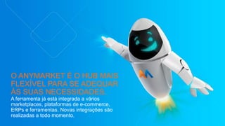 O ANYMARKET É O HUB MAIS
FLEXÍVEL PARA SE ADEQUAR
ÀS SUAS NECESSIDADES.
A ferramenta já está integrada a vários
marketplaces, plataformas de e-commerce,
ERPs e ferramentas. Novas integrações são
realizadas a todo momento.
 
