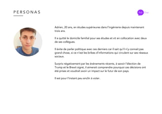 P E R S O N A S Poli Chat
Adrien, 20 ans, en études supérieures dans l’ingénierie depuis maintenant
trois ans.
Il a quitté le domicile familial pour ses études et vit en collocation avec deux
de ses collègues.
Il évite de parler politique avec ces derniers car il sait qu’il n’y connait pas
grand chose, si ce n’est les bribes d’informations qui circulent sur ses réseaux
sociaux.
Surpris négativement par les événements récents, à savoir l'élection de
Trump et le Brexit signé, il aimerait comprendre pourquoi ces décisions ont
été prises et voudrait avoir un impact sur le futur de son pays.
Il est pour l’instant peu enclin à voter.
 