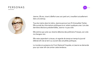 P E R S O N A S Poli Chat
Jeanne, 28 ans, vivant à Belfort avec son petit ami, travaillant actuellement
dans une startup.
Tous les matins dans le métro, Jeanne parcourt son fil d’actualités Twitter.
Elle survole les informations politiques et en retient quelques unes. Lors des
dernières élections présidentielles, Jeanne n’a pas voté.
Elle estime que suite aux récents déboires des politiciens Français, son vote
ne changera rien.
Elle reste cependant curieuse, et regarde de temps en temps le journal
télévisé afin de se tenir au courant des actualités politiques.
La montée en puissance du Front National l’inquiète, et Jeanne se demande
pour qui voter afin de contrer cette tendance.
 