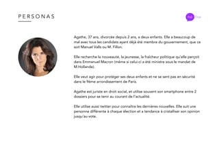 P E R S O N A S
Agathe, 37 ans, divorcée depuis 2 ans, a deux enfants. Elle a beaucoup de
mal avec tous les candidats ayant déjà été membre du gouvernement, que ce
soit Manuel Valls ou M. Fillon.
Elle recherche la nouveauté, la jeunesse, la fraîcheur politique qu’elle perçoit
dans Emmanuel Macron (même si celui-ci a été ministre sous le mandat de
M.Hollande).
Elle veut agir pour protéger ses deux enfants et ne se sent pas en sécurité
dans le 9ème arrondissement de Paris.
Agathe est juriste en droit social, et utilise souvent son smartphone entre 2
dossiers pour se tenir au courant de l’actualité.
Elle utilise aussi twitter pour connaître les dernières nouvelles. Elle suit une
personne différente à chaque élection et a tendance à cristalliser son opinion
jusqu’au vote.
Poli Chat
 