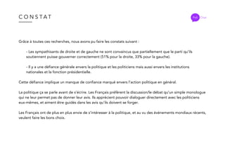 C O N S T A T
Grâce à toutes ces recherches, nous avons pu faire les constats suivant :
- Les sympathisants de droite et de gauche ne sont convaincus que partiellement que le parti qu’ils
soutiennent puisse gouverner correctement (51% pour la droite, 33% pour la gauche).
- Il y a une défiance générale envers la politique et les politiciens mais aussi envers les institutions
nationales et la fonction présidentielle.
Cette défiance implique un manque de confiance marqué envers l’action politique en général.
La politique ça se parle avant de s’écrire. Les Français préfèrent la discussion/le débat qu’un simple monologue
qui ne leur permet pas de donner leur avis. Ils apprécient pouvoir dialoguer directement avec les politiciens
eux-mêmes, et aiment être guidés dans les avis qu’ils doivent se forger.
Les Français ont de plus en plus envie de s’intéresser à la politique, et au vu des évènements mondiaux récents,
veulent faire les bons choix.
Poli Chat
 