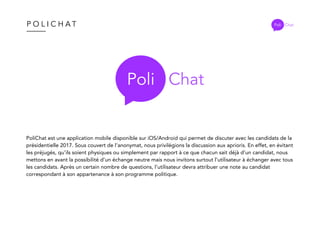 P O L I C H A T
PoliChat est une application mobile disponible sur iOS/Android qui permet de discuter avec les candidats de la
présidentielle 2017. Sous couvert de l’anonymat, nous privilégions la discussion aux aprioris. En effet, en évitant
les préjugés, qu’ils soient physiques ou simplement par rapport à ce que chacun sait déjà d’un candidat, nous
mettons en avant la possibilité d’un échange neutre mais nous invitons surtout l’utilisateur à échanger avec tous
les candidats. Après un certain nombre de questions, l’utilisateur devra attribuer une note au candidat
correspondant à son appartenance à son programme politique.
Poli Chat
Poli Chat
 
