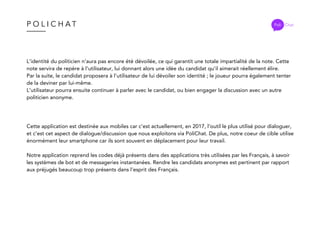 P O L I C H A T Poli Chat
L’identité du politicien n’aura pas encore été dévoilée, ce qui garantit une totale impartialité de la note. Cette
note servira de repère à l’utilisateur, lui donnant alors une idée du candidat qu’il aimerait réellement élire.
Par la suite, le candidat proposera à l’utilisateur de lui dévoiler son identité ; le joueur pourra également tenter
de la deviner par lui-même.
L’utilisateur pourra ensuite continuer à parler avec le candidat, ou bien engager la discussion avec un autre
politicien anonyme.
Cette application est destinée aux mobiles car c’est actuellement, en 2017, l’outil le plus utilisé pour dialoguer,
et c’est cet aspect de dialogue/discussion que nous exploitons via PoliChat. De plus, notre coeur de cible utilise
énormément leur smartphone car ils sont souvent en déplacement pour leur travail.
Notre application reprend les codes déjà présents dans des applications très utilisées par les Français, à savoir
les systèmes de bot et de messageries instantanées. Rendre les candidats anonymes est pertinent par rapport
aux préjugés beaucoup trop présents dans l’esprit des Français.
 