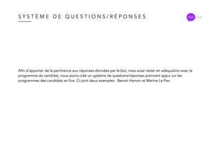 S Y S T È M E D E Q U E S T I O N S / R É P O N S E S Poli Chat
Afin d’apporter de la pertinence aux réponses données par le bot, mais aussi rester en adéquation avec le
programme du candidat, nous avons créé un système de questions/réponses prennant appui sur les
programmes des candidats en lice. Ci-joint deux exemples : Benoit Hamon et Marine Le Pen.
 