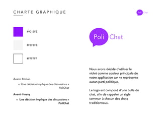 C H A R T E G R A P H I Q U E Poli Chat
#9013FE
#FEFEFE
#FFFFFF
Avenir Roman
«  Une décision implique des discussions »
PoliChat
Avenir Heavy
«  Une décision implique des discussions »
PoliChat
Poli Chat
Nous avons décidé d’utiliser le
violet comme couleur principale de
notre application car ne représente
aucun parti politique.
Le logo est composé d’une bulle de
chat, afin de rappeler un sigle
commun à chacun des chats
traditionnaux.
 